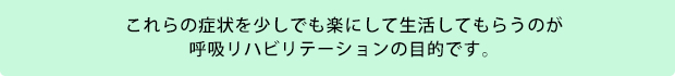 これらの症状を少しでも楽にして生活してもらうのが呼吸リハビリテーションの目的です。